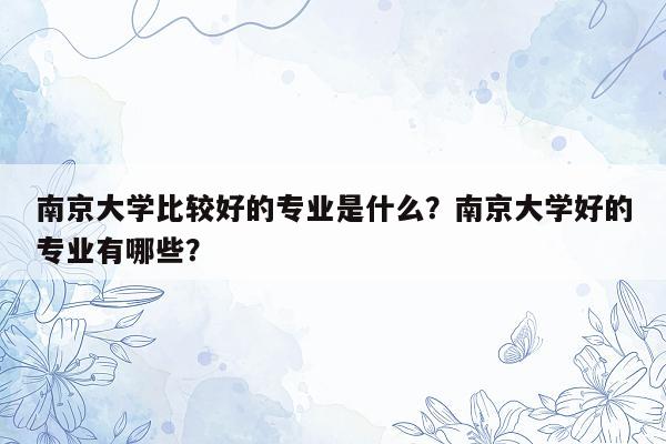 南京大学比较好的专业是什么？南京大学好的专业有哪些？