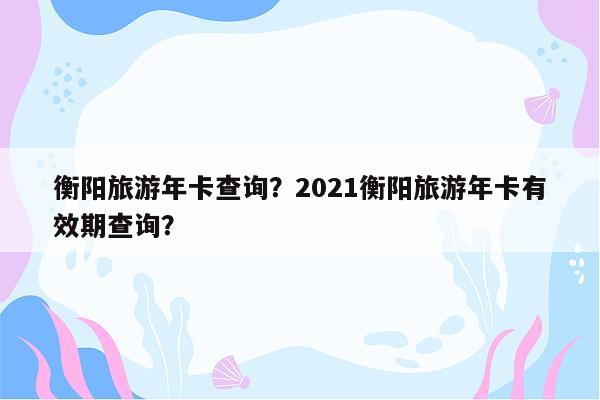 衡阳旅游年卡查询？2021衡阳旅游年卡有效期查询？