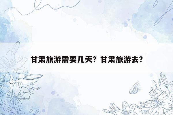 甘肃旅游需要几天？甘肃旅游去？