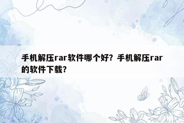 手机解压rar软件哪个好？手机解压rar的软件下载？