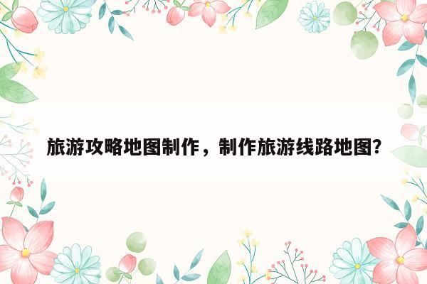 旅游攻略地图制作，制作旅游线路地图？