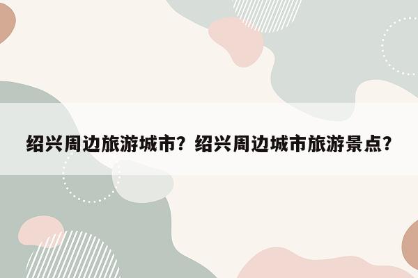 绍兴周边旅游城市？绍兴周边城市旅游景点？