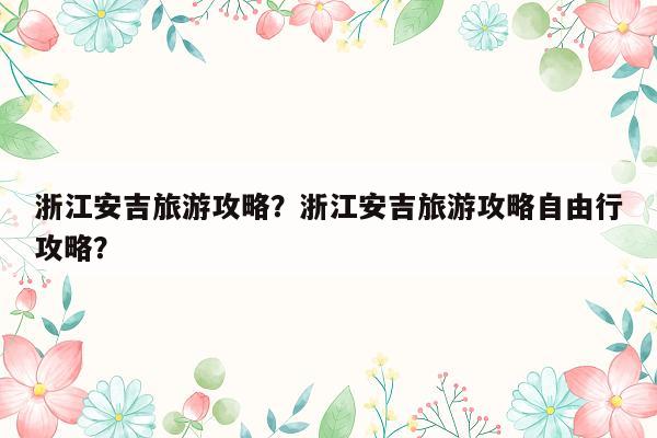 浙江安吉旅游攻略？浙江安吉旅游攻略自由行攻略？