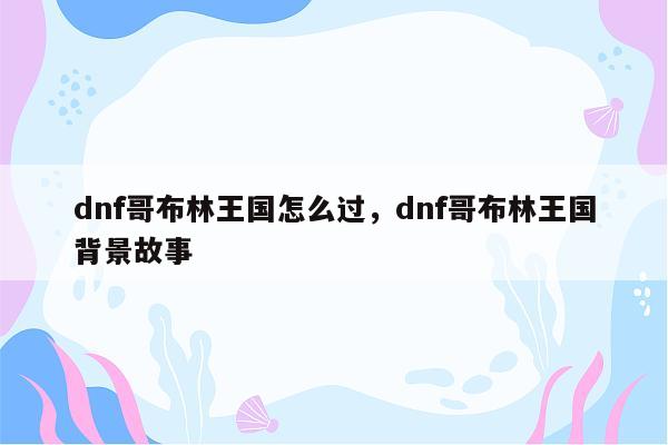 dnf哥布林王国怎么过，dnf哥布林王国背景故事