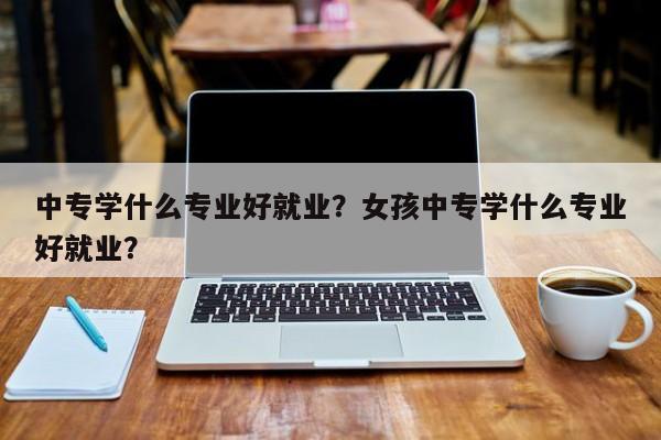 中专学什么专业好就业？女孩中专学什么专业好就业？