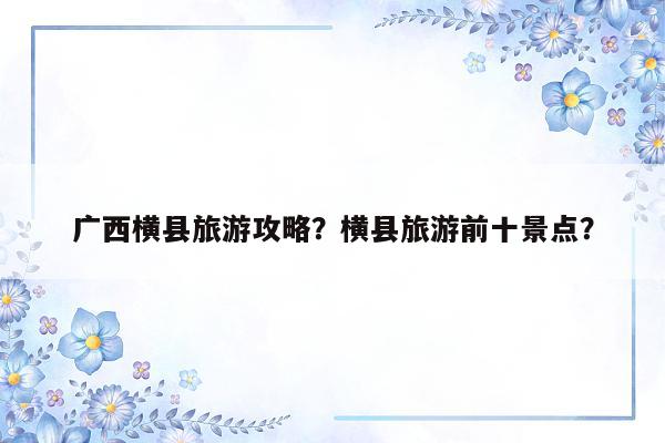 广西横县旅游攻略？横县旅游前十景点？