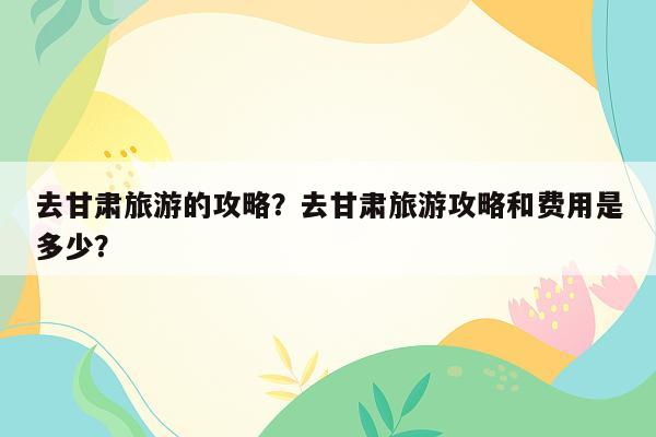 去甘肃旅游的攻略？去甘肃旅游攻略和费用是多少？