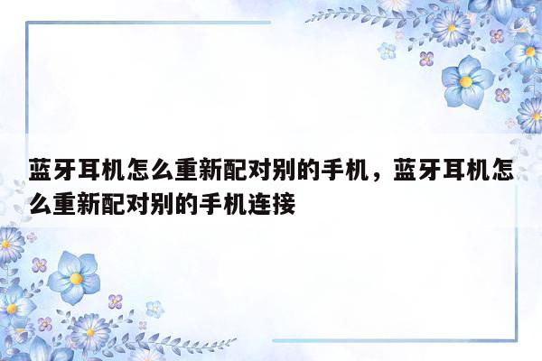 蓝牙耳机怎么重新配对别的手机，蓝牙耳机怎么重新配对别的手机连接