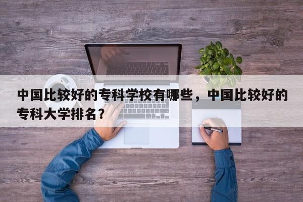 中国比较好的专科学校有哪些，中国比较好的专科大学排名？