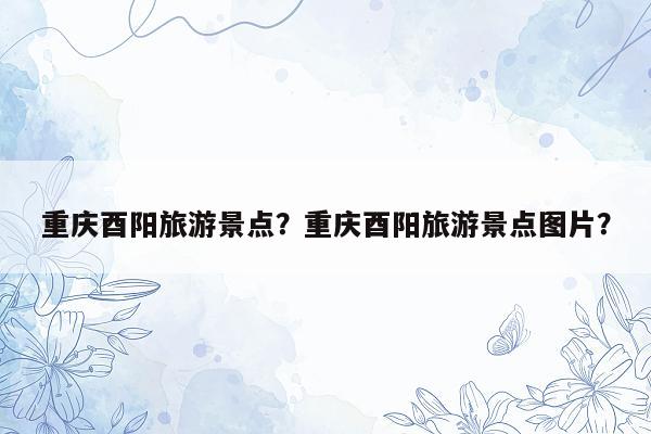重庆酉阳旅游景点？重庆酉阳旅游景点图片？