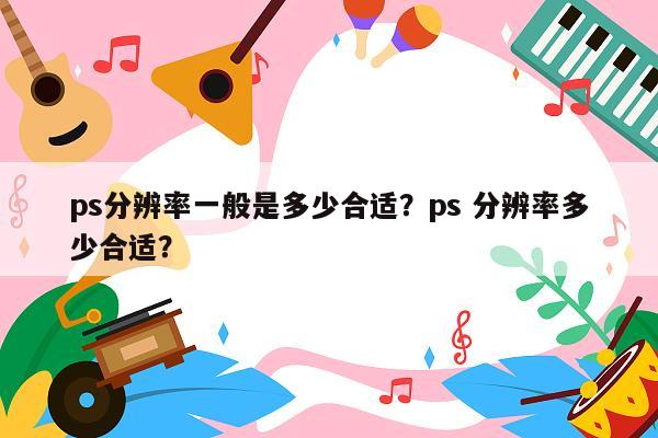 ps分辨率一般是多少合适？ps 分辨率多少合适？