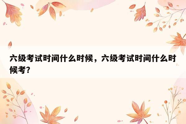 六级考试时间什么时候，六级考试时间什么时候考？