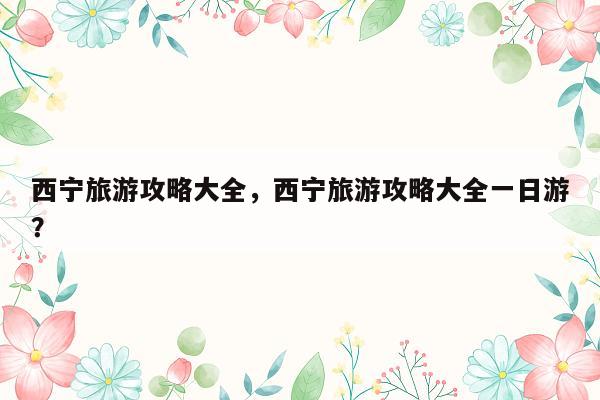 西宁旅游攻略大全，西宁旅游攻略大全一日游？