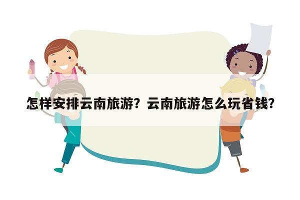 怎样安排云南旅游？云南旅游怎么玩省钱？