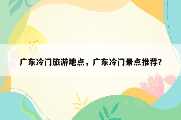 广东冷门旅游地点，广东冷门景点推荐？