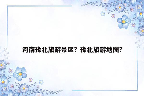 河南豫北旅游景区？豫北旅游地图？