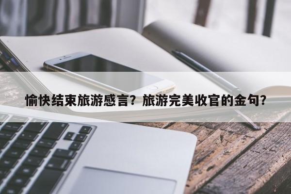 愉快结束旅游感言？旅游完美收官的金句？