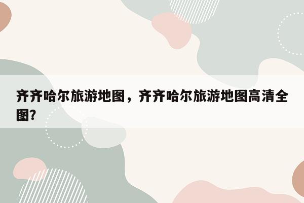 齐齐哈尔旅游地图，齐齐哈尔旅游地图高清全图？