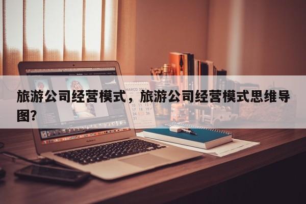 旅游公司经营模式，旅游公司经营模式思维导图？