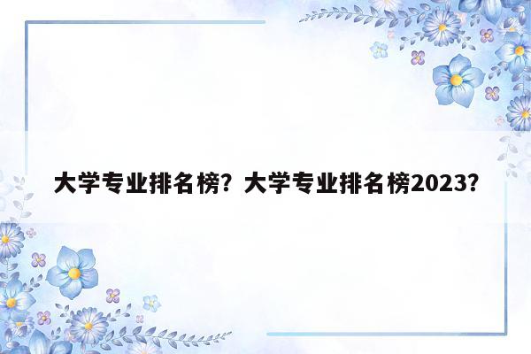 大学专业排名榜？大学专业排名榜2023？