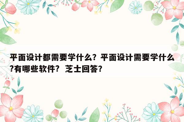 平面设计都需要学什么？平面设计需要学什么?有哪些软件?  芝士回答？