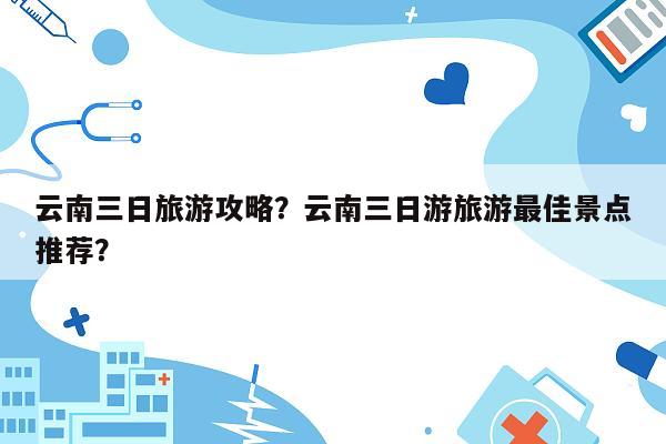 云南三日旅游攻略？云南三日游旅游最佳景点推荐？