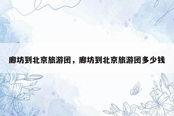 廊坊到北京旅游团，廊坊到北京旅游团多少钱