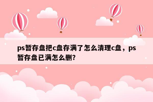 ps暂存盘把c盘存满了怎么清理c盘，ps暂存盘已满怎么删？