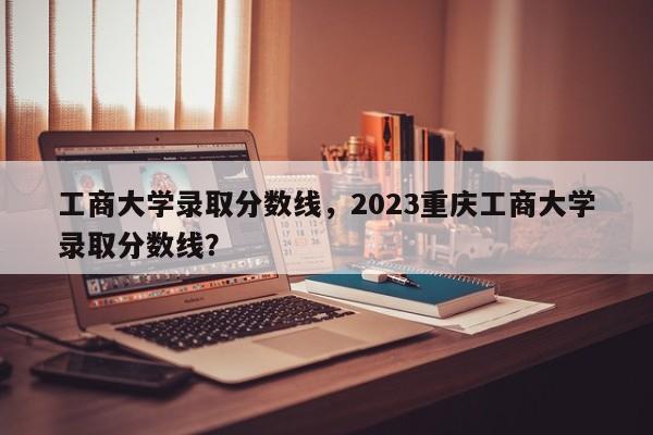 工商大学录取分数线，2023重庆工商大学录取分数线？