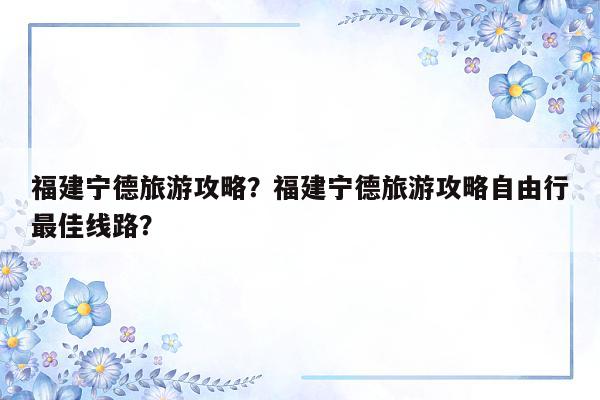 福建宁德旅游攻略？福建宁德旅游攻略自由行最佳线路？