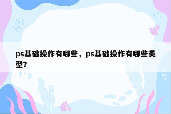 ps基础操作有哪些，ps基础操作有哪些类型？