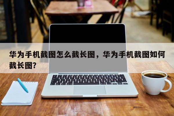 华为手机截图怎么截长图，华为手机截图如何截长图？