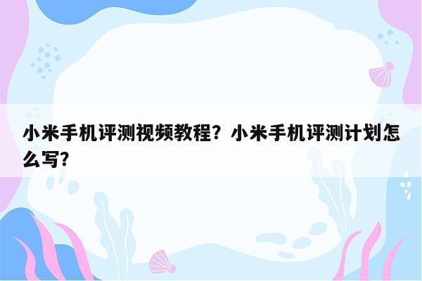 小米手机评测视频教程？小米手机评测计划怎么写？