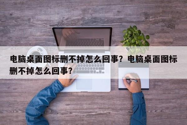 电脑桌面图标删不掉怎么回事？电脑桌面图标删不掉怎么回事？