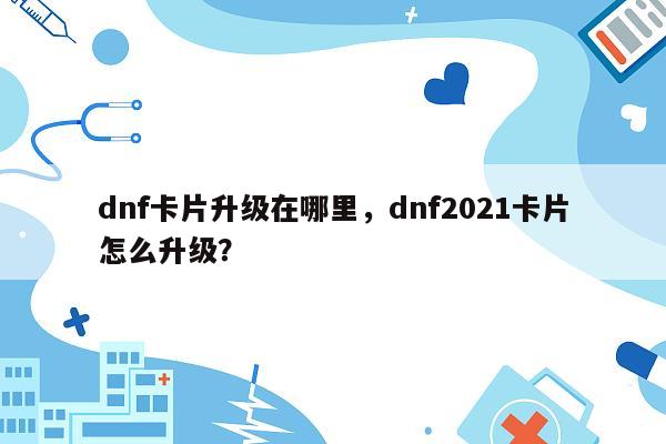 dnf卡片升级在哪里，dnf2021卡片怎么升级？