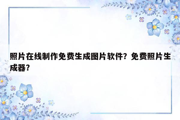 照片在线制作免费生成图片软件？免费照片生成器？