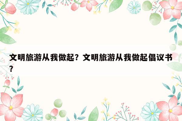 文明旅游从我做起？文明旅游从我做起倡议书？