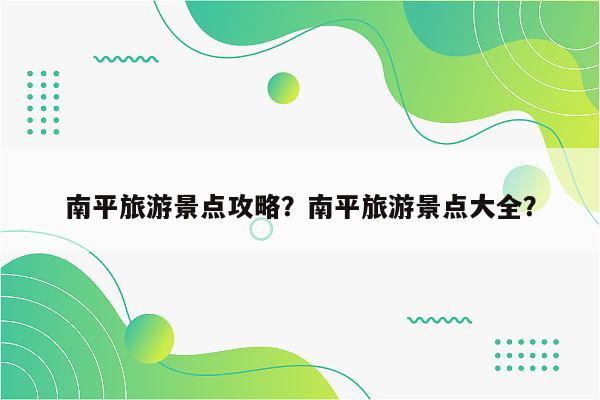 南平旅游景点攻略？南平旅游景点大全？