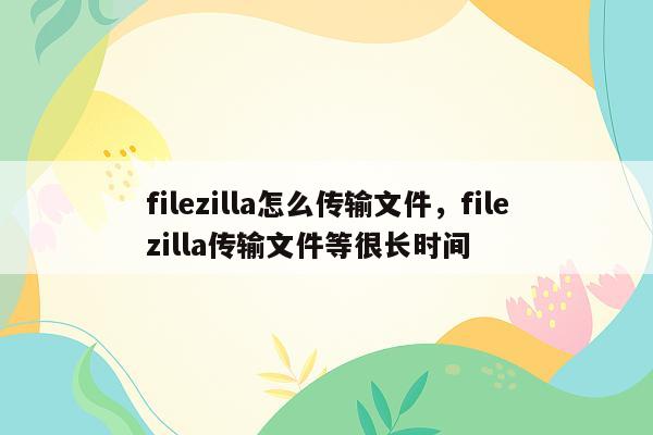 filezilla怎么传输文件，filezilla传输文件等很长时间