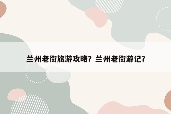 兰州老街旅游攻略？兰州老街游记？