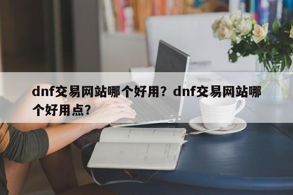 dnf交易网站哪个好用？dnf交易网站哪个好用点？