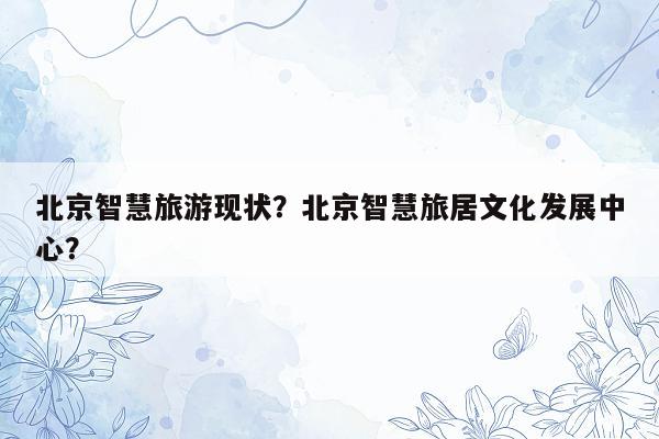 北京智慧旅游现状？北京智慧旅居文化发展中心？