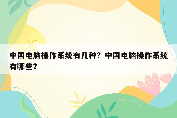 中国电脑操作系统有几种？中国电脑操作系统有哪些？