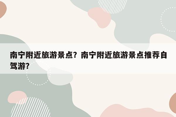 南宁附近旅游景点？南宁附近旅游景点推荐自驾游？