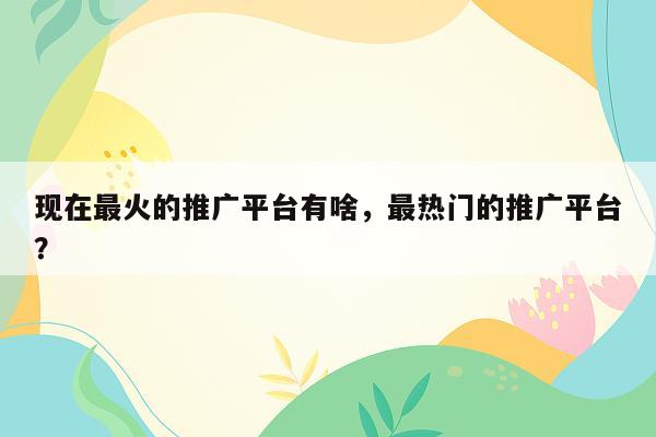 现在最火的推广平台有啥，最热门的推广平台？