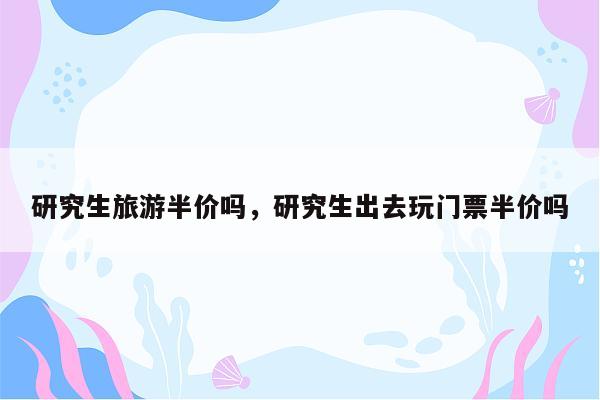 研究生旅游半价吗，研究生出去玩门票半价吗