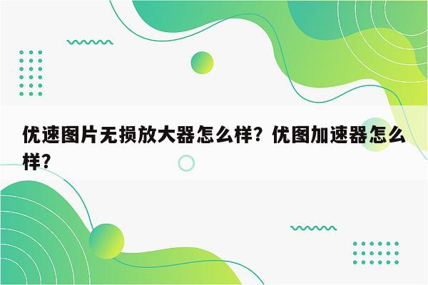 优速图片无损放大器怎么样？优图加速器怎么样？