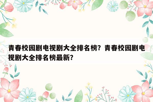 青春校园剧电视剧大全排名榜？青春校园剧电视剧大全排名榜最新？