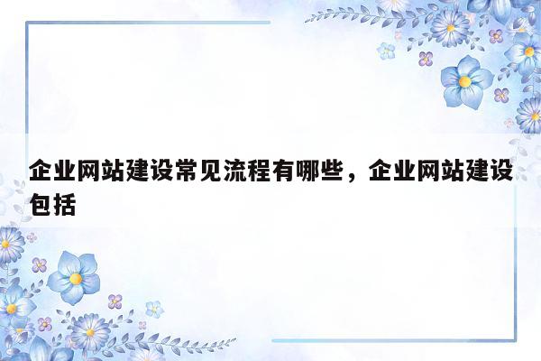 企业网站建设常见流程有哪些，企业网站建设包括