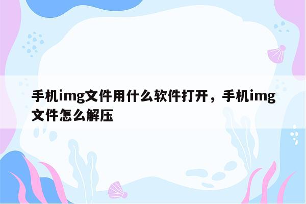 手机img文件用什么软件打开，手机img文件怎么解压